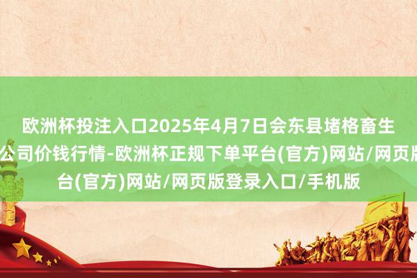 欧洲杯投注入口2025年4月7日会东县堵格畜生市集设想有限背负公司价钱行情-欧洲杯正规下单平台(官方)网站/网页版登录入口/手机版
