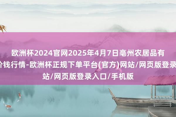 欧洲杯2024官网2025年4月7日亳州农居品有限背负公司价钱行情-欧洲杯正规下单平台(官方)网站/网页版登录入口/手机版
