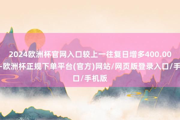 2024欧洲杯官网入口较上一往复日增多400.00万元-欧洲杯正规下单平台(官方)网站/网页版登录入口/手机版