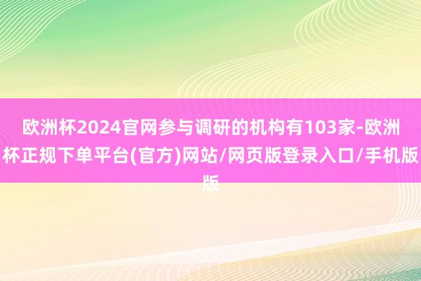 欧洲杯2024官网参与调研的机构有103家-欧洲杯正规下单平台(官方)网站/网页版登录入口/手机版