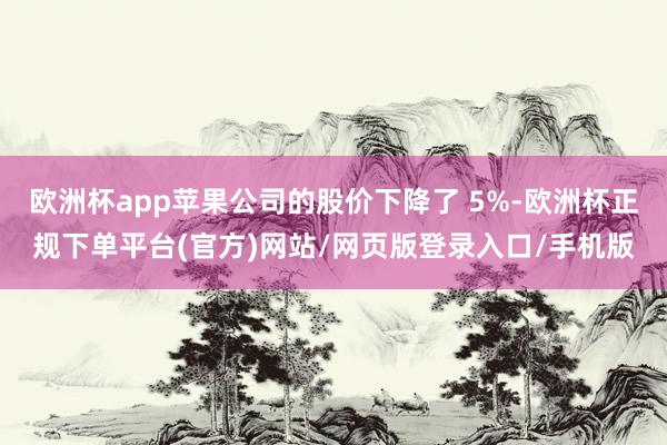 欧洲杯app苹果公司的股价下降了 5%-欧洲杯正规下单平台(官方)网站/网页版登录入口/手机版