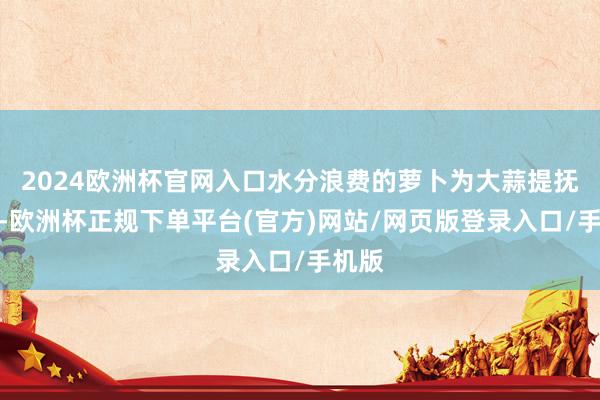 2024欧洲杯官网入口水分浪费的萝卜为大蒜提抚育分-欧洲杯正规下单平台(官方)网站/网页版登录入口/手机版