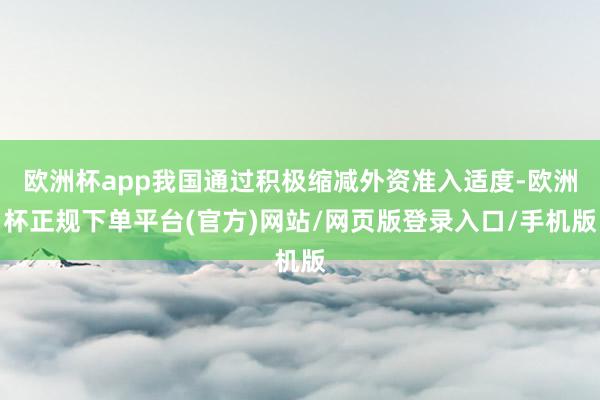 欧洲杯app我国通过积极缩减外资准入适度-欧洲杯正规下单平台(官方)网站/网页版登录入口/手机版