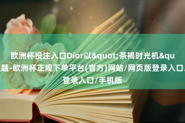 欧洲杯投注入口Dior以"茶褐时光机"为主题-欧洲杯正规下单平台(官方)网站/网页版登录入口/手机版