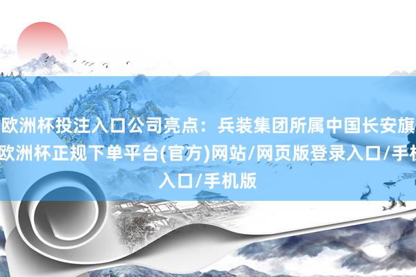 欧洲杯投注入口公司亮点：兵装集团所属中国长安旗下-欧洲杯正规下单平台(官方)网站/网页版登录入口/手机版