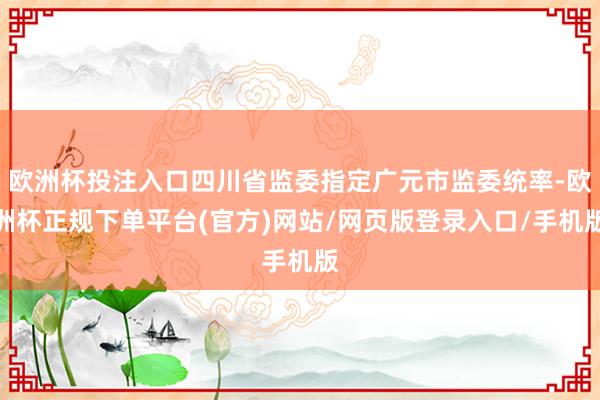 欧洲杯投注入口四川省监委指定广元市监委统率-欧洲杯正规下单平台(官方)网站/网页版登录入口/手机版