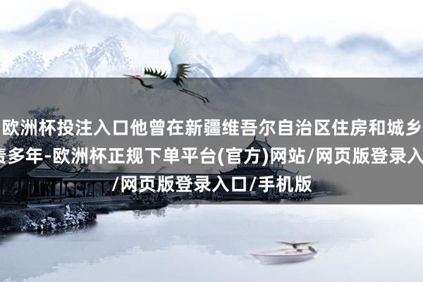 欧洲杯投注入口他曾在新疆维吾尔自治区住房和城乡建立厅职责多年-欧洲杯正规下单平台(官方)网站/网页版登录入口/手机版