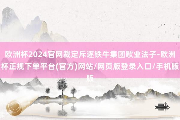 欧洲杯2024官网裁定斥逐铁牛集团歇业法子-欧洲杯正规下单平台(官方)网站/网页版登录入口/手机版