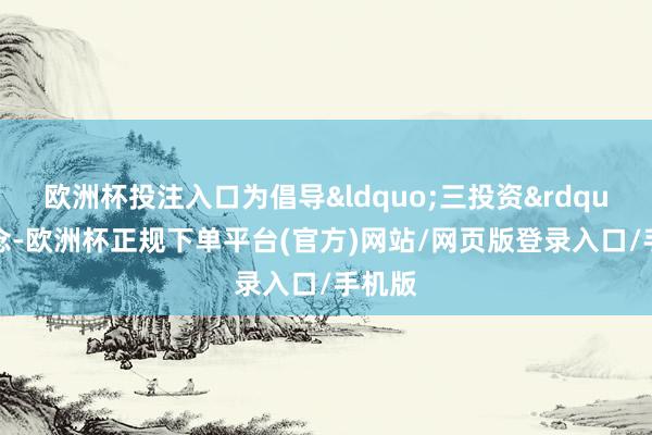 欧洲杯投注入口为倡导&ldquo;三投资&rdquo;理念-欧洲杯正规下单平台(官方)网站/网页版登录入口/手机版