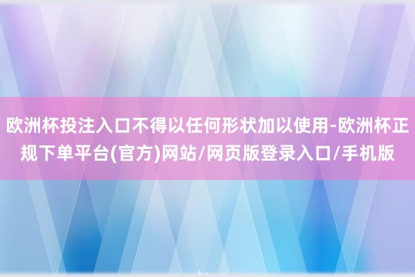 欧洲杯投注入口不得以任何形状加以使用-欧洲杯正规下单平台(官方)网站/网页版登录入口/手机版