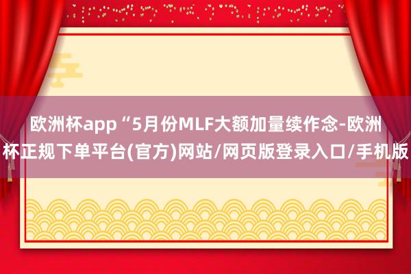 欧洲杯app　　“5月份MLF大额加量续作念-欧洲杯正规下单平台(官方)网站/网页版登录入口/手机版