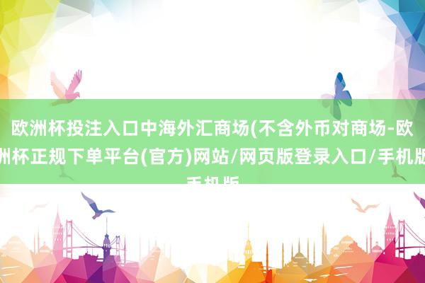 欧洲杯投注入口中海外汇商场(不含外币对商场-欧洲杯正规下单平台(官方)网站/网页版登录入口/手机版