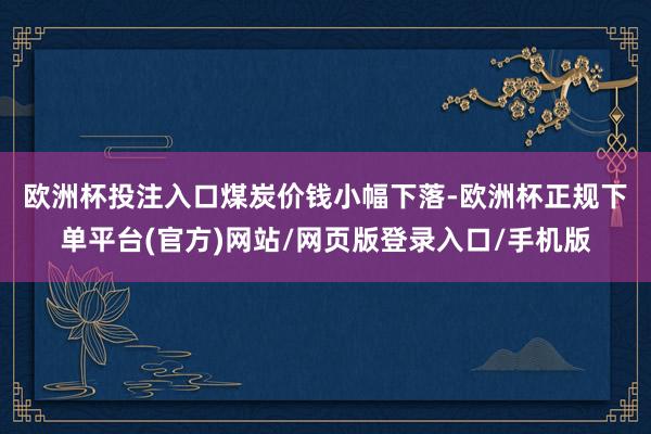 欧洲杯投注入口　　煤炭价钱小幅下落-欧洲杯正规下单平台(官方)网站/网页版登录入口/手机版