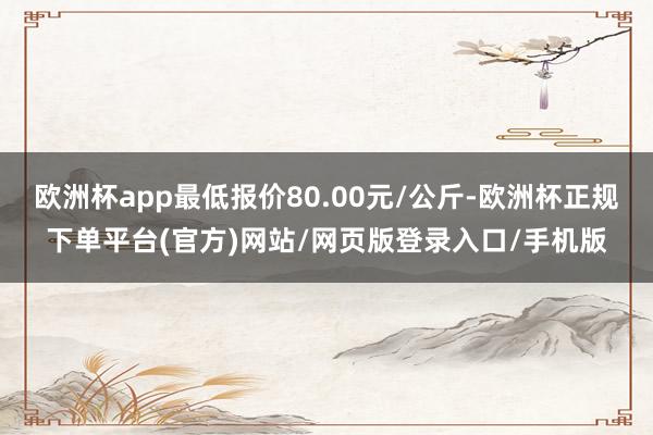 欧洲杯app最低报价80.00元/公斤-欧洲杯正规下单平台(官方)网站/网页版登录入口/手机版