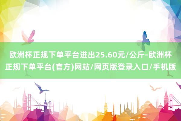 欧洲杯正规下单平台进出25.60元/公斤-欧洲杯正规下单平台(官方)网站/网页版登录入口/手机版