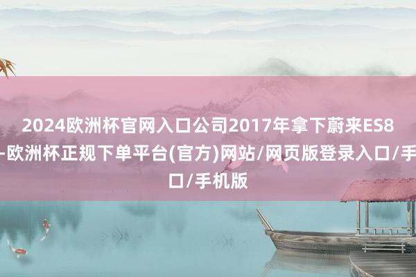 2024欧洲杯官网入口公司2017年拿下蔚来ES8订单-欧洲杯正规下单平台(官方)网站/网页版登录入口/手机版