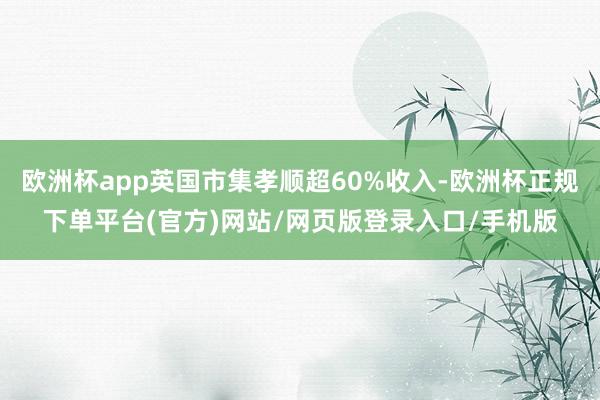 欧洲杯app英国市集孝顺超60%收入-欧洲杯正规下单平台(官方)网站/网页版登录入口/手机版