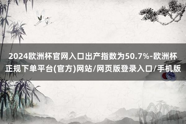2024欧洲杯官网入口出产指数为50.7%-欧洲杯正规下单平台(官方)网站/网页版登录入口/手机版