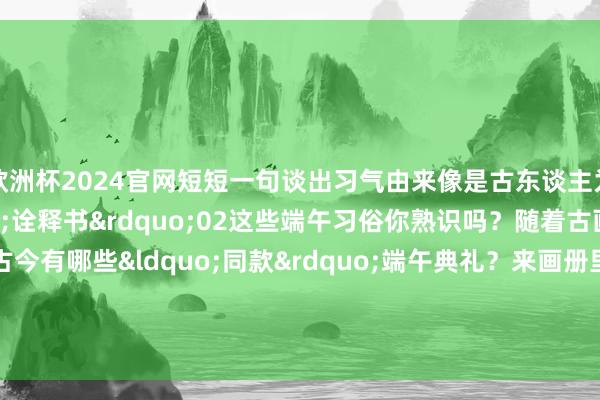 欧洲杯2024官网短短一句谈出习气由来像是古东谈主为咱们写的端午“诠释书”02这些端午习俗你熟识吗?随着古画来打卡→古今有哪些“同款”端午典礼?来画册里一谈判竟 -欧洲杯正规下单平台(官方)网站/网页版登录入口/手机版