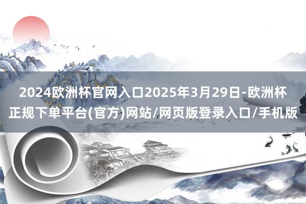 2024欧洲杯官网入口2025年3月29日-欧洲杯正规下单平台(官方)网站/网页版登录入口/手机版