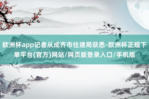欧洲杯app记者从成齐市住建局获悉-欧洲杯正规下单平台(官方)网站/网页版登录入口/手机版
