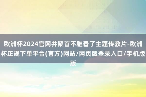欧洲杯2024官网并聚首不雅看了主题传教片-欧洲杯正规下单平台(官方)网站/网页版登录入口/手机版