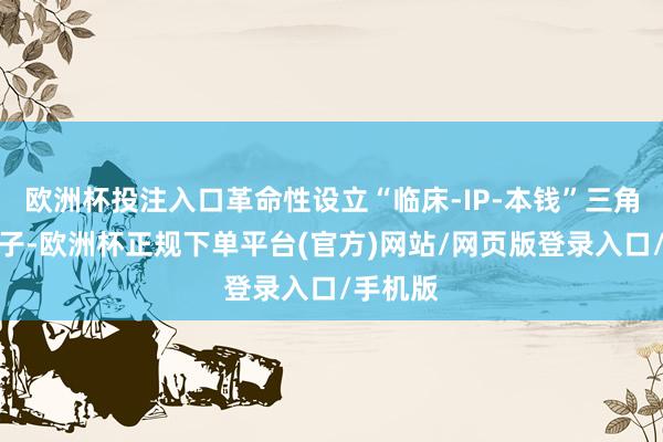 欧洲杯投注入口革命性设立“临床-IP-本钱”三角赋能模子-欧洲杯正规下单平台(官方)网站/网页版登录入口/手机版