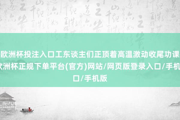 欧洲杯投注入口工东谈主们正顶着高温激动收尾功课-欧洲杯正规下单平台(官方)网站/网页版登录入口/手机版