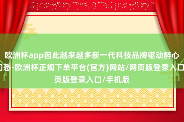 欧洲杯app因此越来越多新一代科技品牌驱动醉心消耗者知悉-欧洲杯正规下单平台(官方)网站/网页版登录入口/手机版