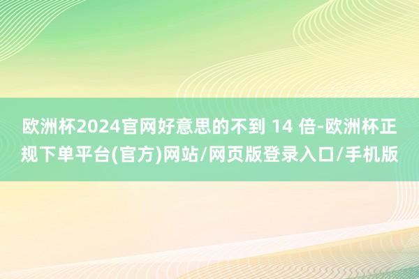 欧洲杯2024官网好意思的不到 14 倍-欧洲杯正规下单平台(官方)网站/网页版登录入口/手机版