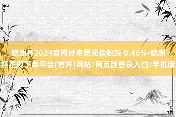 欧洲杯2024官网好意思元指数跌 0.46%-欧洲杯正规下单平台(官方)网站/网页版登录入口/手机版