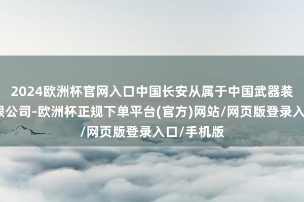 2024欧洲杯官网入口中国长安从属于中国武器装备集团有限公司-欧洲杯正规下单平台(官方)网站/网页版登录入口/手机版