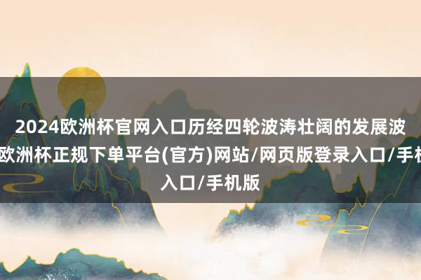 2024欧洲杯官网入口历经四轮波涛壮阔的发展波浪-欧洲杯正规下单平台(官方)网站/网页版登录入口/手机版