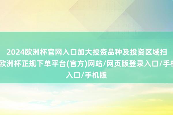 2024欧洲杯官网入口加大投资品种及投资区域扫描-欧洲杯正规下单平台(官方)网站/网页版登录入口/手机版