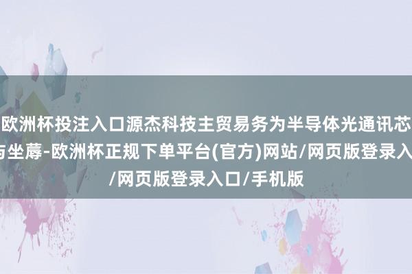 欧洲杯投注入口源杰科技主贸易务为半导体光通讯芯片的研发与坐蓐-欧洲杯正规下单平台(官方)网站/网页版登录入口/手机版
