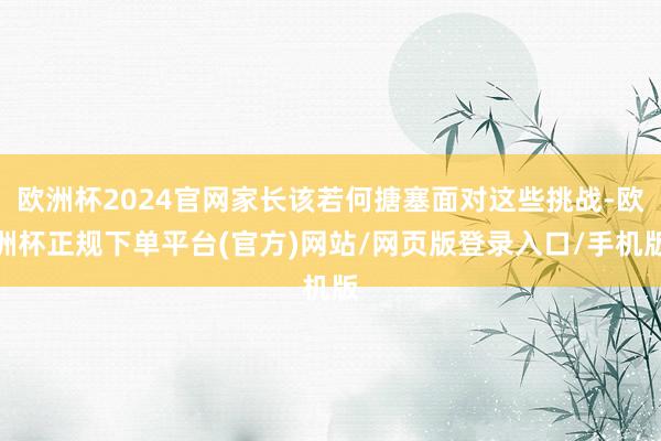 欧洲杯2024官网家长该若何搪塞面对这些挑战-欧洲杯正规下单平台(官方)网站/网页版登录入口/手机版