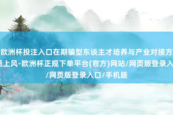 欧洲杯投注入口在期骗型东谈主才培养与产业对接方面具有特质上风-欧洲杯正规下单平台(官方)网站/网页版登录入口/手机版