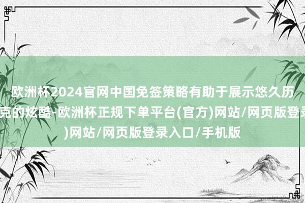 欧洲杯2024官网中国免签策略有助于展示悠久历史和赛博一又克的炫酷-欧洲杯正规下单平台(官方)网站/网页版登录入口/手机版