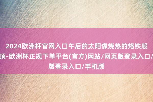 2024欧洲杯官网入口午后的太阳像烧热的烙铁般悬在头顶-欧洲杯正规下单平台(官方)网站/网页版登录入口/手机版