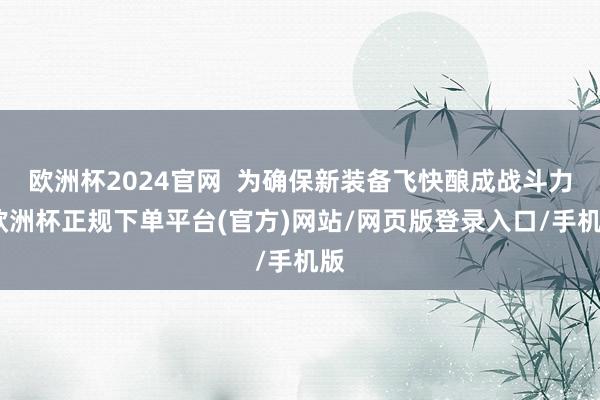 欧洲杯2024官网 为确保新装备飞快酿成战斗力-欧洲杯正规下单平台(官方)网站/网页版登录入口/手机版