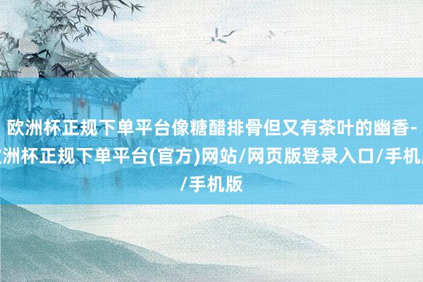 欧洲杯正规下单平台像糖醋排骨但又有茶叶的幽香-欧洲杯正规下单平台(官方)网站/网页版登录入口/手机版