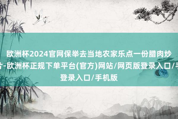 欧洲杯2024官网保举去当地农家乐点一份腊肉炒土豆片-欧洲杯正规下单平台(官方)网站/网页版登录入口/手机版
