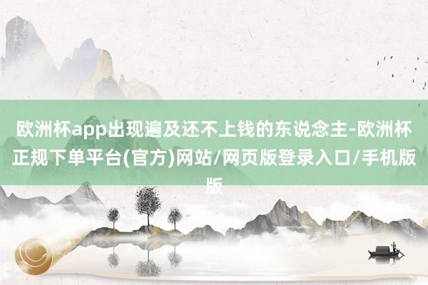 欧洲杯app出现遍及还不上钱的东说念主-欧洲杯正规下单平台(官方)网站/网页版登录入口/手机版