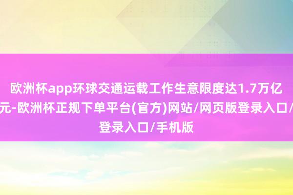 欧洲杯app环球交通运载工作生意限度达1.7万亿好意思元-欧洲杯正规下单平台(官方)网站/网页版登录入口/手机版