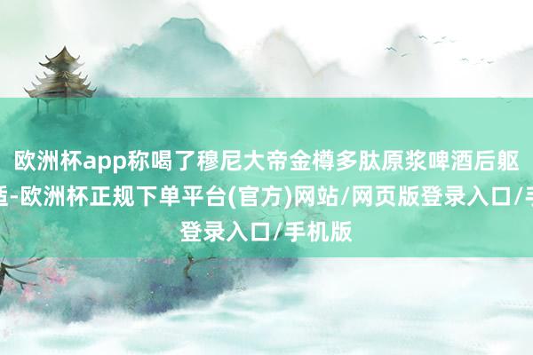 欧洲杯app称喝了穆尼大帝金樽多肽原浆啤酒后躯壳不适-欧洲杯正规下单平台(官方)网站/网页版登录入口/手机版