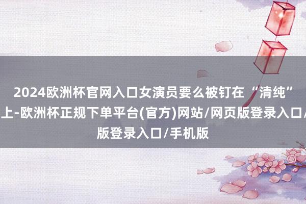 2024欧洲杯官网入口女演员要么被钉在 “清纯” 的架子上-欧洲杯正规下单平台(官方)网站/网页版登录入口/手机版