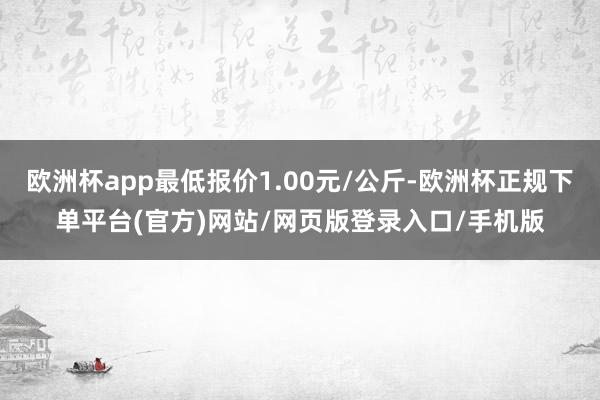 欧洲杯app最低报价1.00元/公斤-欧洲杯正规下单平台(官方)网站/网页版登录入口/手机版