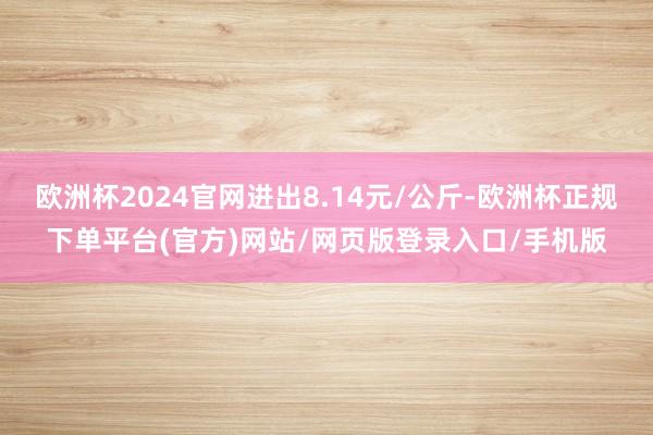 欧洲杯2024官网进出8.14元/公斤-欧洲杯正规下单平台(官方)网站/网页版登录入口/手机版