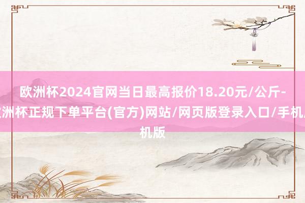 欧洲杯2024官网当日最高报价18.20元/公斤-欧洲杯正规下单平台(官方)网站/网页版登录入口/手机版