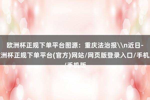欧洲杯正规下单平台图源：重庆法治报\n近日-欧洲杯正规下单平台(官方)网站/网页版登录入口/手机版